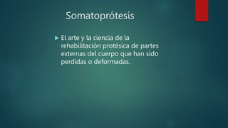 Somatoprótesis
 El arte y la ciencia de la
rehabilitación protésica de partes
externas del cuerpo que han sido
perdidas o deformadas.
 