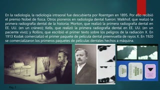Pág. 2
En la radiología, la radiología intraoral fue descubierta por Roentgen en 1895. Por ello recibió
el premio Nobel de física. Otros pioneros en radiología dental fueron: Walkhof, que realizó la
primera radiografía dental de la historia; Morton, que realizó la primera radiografía dental en
EE. UU. (en un cráneo); Kells, que realizó la primera radiografía dental en EE. UU. (en un
paciente vivo); y Rollins, que escribió el primer texto sobre los peligros de la radiación X. En
1913 Kodak comercializó el primer paquete de película dental preenvuelta de rayos X. En 1920
se comercializaron los primeros paquetes de películas dentales hechos a máquina.
 