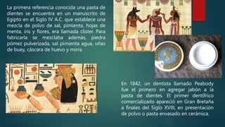 La primera referencia conocida una pasta de
dientes se encuentra en un manuscrito de
Egipto en el Siglo IV A.C. que establece una
mezcla de polvo de sal, pimienta, hojas de
menta, iris y flores, era llamada clister. Para
fabricarla se mezclaba además, piedra
pómez pulverizada, sal pimienta agua, uñas
de buey, cáscara de huevo y mirra.
En 1842, un dentista llamado Peabody
fue el primero en agregar jabón a la
pasta de dientes. El primer dentífrico
comercializado apareció en Gran Bretaña
a finales del Siglo XVIII, en presentación
de polvo o pasta envasado en cerámica.
 