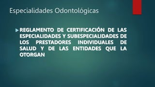 Especialidades Odontológicas
 REGLAMENTO DE CERTIFICACIÓN DE LAS
ESPECIALIDADES Y SUBESPECIALIDADES DE
LOS PRESTADORES INDIVIDUALES DE
SALUD Y DE LAS ENTIDADES QUE LA
OTORGAN
 