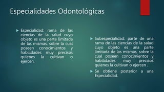 Especialidades Odontológicas
 Especialidad: rama de las
ciencias de la salud cuyo
objeto es una parte limitada
de las mismas, sobre la cual
poseen conocimientos y
habilidades muy precisos
quienes la cultivan o
ejercen.
 Subespecialidad: parte de una
rama de las ciencias de la salud
cuyo objeto es una parte
limitada de las mismas, sobre la
cual poseen conocimientos y
habilidades muy precisos
quienes la cultivan o ejercen .
 Se obtiene posterior a una
Especialidad.
 