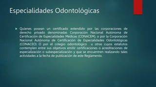 Especialidades Odontológicas
 Quienes posean un certificado extendido por las corporaciones de
derecho privado denominadas Corporación Nacional Autónoma de
Certificación de Especialidades Médicas (CONACEM), o por la Corporación
Nacional Autónoma de Certificación de Especialidades Odontológicas
(CONACEO) O por el colegio odontológico u otras cuyos estatutos
contemplen entre sus objetivos emitir certificaciones o acreditaciones de
especialización o subespecialización y que se encuentren realizando tales
actividades a la fecha de publicación de este Reglamento.
 