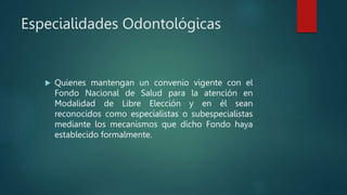 Especialidades Odontológicas
 Quienes mantengan un convenio vigente con el
Fondo Nacional de Salud para la atención en
Modalidad de Libre Elección y en él sean
reconocidos como especialistas o subespecialistas
mediante los mecanismos que dicho Fondo haya
establecido formalmente.
 