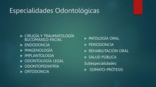 Especialidades Odontológicas
 CIRUGÍA Y TRAUMATOLOGÍA
BUCOMÁXILO-FACIAL
 ENDODONCIA
 IMAGENOLOGÍA
 IMPLANTOLOGIA
 ODONTOLOGÍA LEGAL
 ODONTOPEDIATRÍA
 ORTODONCIA
 PATOLOGÍA ORAL
 PERIODONCIA
 REHABILITACIÓN ORAL
 SALUD PÚBLICA
Subespecialidades:
 SOMATO-PRÓTESIS
 