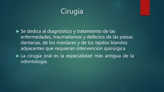 Cirugía
 Se dedica al diagnóstico y tratamiento de las
enfermedades, traumatismos y defectos de las piezas
dentarias, de los maxilares y de los tejidos blandos
adyacentes que requieran intervención quirúrgica
 La cirugía oral es la especialidad más antigua de la
odontología.
 