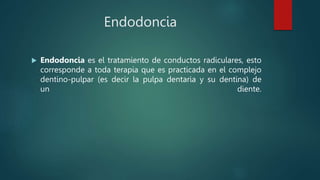Endodoncia
 Endodoncia es el tratamiento de conductos radiculares, esto
corresponde a toda terapia que es practicada en el complejo
dentino-pulpar (es decir la pulpa dentaria y su dentina) de
un diente.
 