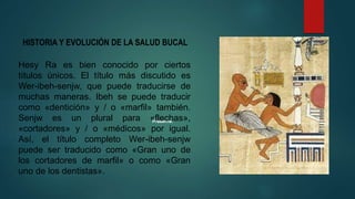 HISTORIA Y EVOLUCIÓN DE LA SALUD BUCAL
Hesy Ra es bien conocido por ciertos
títulos únicos. El título más discutido es
Wer-ibeh-senjw, que puede traducirse de
muchas maneras. Ibeh se puede traducir
como «dentición» y / o «marfil» también.
Senjw es un plural para «flechas»,
«cortadores» y / o «médicos» por igual.
Así, el título completo Wer-ibeh-senjw
puede ser traducido como «Gran uno de
los cortadores de marfil» o como «Gran
uno de los dentistas».
 