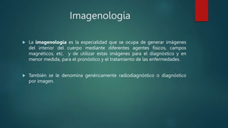 Imagenología
 La imagenología es la especialidad que se ocupa de generar imágenes
del interior del cuerpo mediante diferentes agentes físicos, campos
magnéticos, etc. y de utilizar estas imágenes para el diagnóstico y en
menor medida, para el pronóstico y el tratamiento de las enfermedades.
 También se le denomina genéricamente radiodiagnóstico o diagnóstico
por imagen.
 