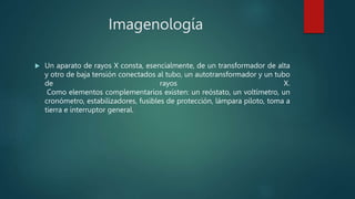 Imagenología
 Un aparato de rayos X consta, esencialmente, de un transformador de alta
y otro de baja tensión conectados al tubo, un autotransformador y un tubo
de rayos X.
Como elementos complementarios existen: un reóstato, un voltímetro, un
cronómetro, estabilizadores, fusibles de protección, lámpara piloto, toma a
tierra e interruptor general.
 