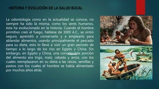 HISTORIA Y EVOLUCIÓN DE LA SALUD BUCAL
La odontología como en la actualidad se conoce, no
siempre ha sido la misma, como los seres humanos,
ésta ha evolucionado en la historia. Cuando el hombre
primitivo creó el fuego, háblese de 3000 A.C., se sintió
seguro, aprendió a conservarlo y a emplearlo para
ablandar alimentos, usando principalmente el pescado
para su dieta, esto lo llevó a vivir un gran periodo de
tiempo a lo largo de los ríos en Egipto y China. Sin
embargo, en Egipto y China, una considerable porción
del alimento era trigo, maíz, cebada y arroz, con los
cuales reemplazaron en su dieta a las raíces, semillas y
pastos con los cuales el hombre se había alimentado
por muchos años atrás.
 