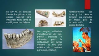 En 700 AC los etruscos
fueron los primeros en
utilizar material para
implantes, tales como el
marfil y conchas del mar.
Los mayas utilizaban
incrustaciones de oro,
piedras preciosas o
minerales para la
restauración de piezas
dentales no sólo por
estética sino también
por ornamentación.
Posteriormente los
Incas y los Aztecas
tomaron los métodos
de mayas para la
reconstrucción de
piezas dentales.
 