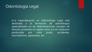 Odontología Legal
 La especialización en Odontología Legal está
destinada a la formación de odontólogos
especializados en las determinaciones causales de
lesiones presentes en sujetos vivos y/o en cadáveres
producidas por mala praxis, accidentes,
traumatismos, agresiones, etc.
 