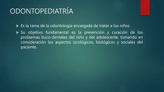 ODONTOPEDIATRÍA
 Es la rama de la odontología encargada de tratar a los niños
 Su objetivo fundamental es la prevención y curación de los
problemas buco-dentales del niño y del adolescente, tomando en
consideración los aspectos sicológicos, biológicos y sociales del
paciente.
 