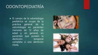 ODONTOPEDIATRÍA
 El campo de la odontología
pediátrica se ocupa de la
práctica general de la
odontología en pacientes
menores de 12 años de
edad y, en general, en
pacientes que poseen la
dentición temporal
completa o una dentición
mixta,
 