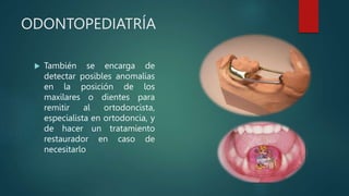 ODONTOPEDIATRÍA
 También se encarga de
detectar posibles anomalías
en la posición de los
maxilares o dientes para
remitir al ortodoncista,
especialista en ortodoncia, y
de hacer un tratamiento
restaurador en caso de
necesitarlo
 