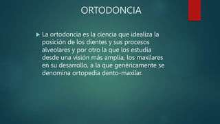 ORTODONCIA
 La ortodoncia es la ciencia que idealiza la
posición de los dientes y sus procesos
alveolares y por otro la que los estudia
desde una visión más amplia, los maxilares
en su desarrollo, a la que genéricamente se
denomina ortopedia dento-maxilar.
 