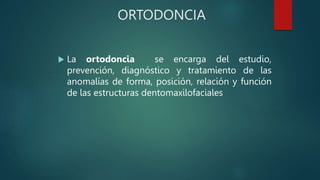 ORTODONCIA
 La ortodoncia se encarga del estudio,
prevención, diagnóstico y tratamiento de las
anomalías de forma, posición, relación y función
de las estructuras dentomaxilofaciales
 
