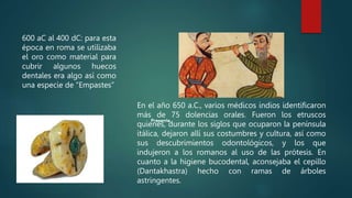 600 aC al 400 dC: para esta
época en roma se utilizaba
el oro como material para
cubrir algunos huecos
dentales era algo así como
una especie de “Empastes”
En el año 650 a.C., varios médicos indios identificaron
más de 75 dolencias orales. Fueron los etruscos
quienes, durante los siglos que ocuparon la península
itálica, dejaron allí sus costumbres y cultura, así como
sus descubrimientos odontológicos, y los que
indujeron a los romanos al uso de las prótesis. En
cuanto a la higiene bucodental, aconsejaba el cepillo
(Dantakhastra) hecho con ramas de árboles
astringentes.
 