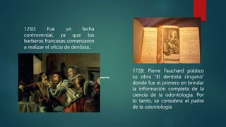 1250: Fue un fecha
controversial, ya que los
barberos franceses comenzaron
a realizar el oficio de dentista..
1728: Pierre Fauchard público
su obra “El dentista cirujano”
donde fue el primero en brindar
la información completa de la
ciencia de la odontología. Por
lo tanto, se considera el padre
de la odontología
 