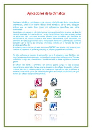 Aplicaciones de la ofimática
Las tareas ofimáticas constituyen uno de los usos más habituales de las herramientas
informáticas, tanto en el entorno laboral como doméstico, por lo tanto, cualquier
sistema que se precie debe contar con aplicaciones específicas para estos
menesteres.
Las acciones más básicas en este contexto son el procesamiento de textos el acceso a la base de
datosy la generación de hojas de cálculos. La mayoría de sistemas comerciales proponen familias
de aplicaciones bajo una misma estructura, llamadas suites informáticas, para satisfacer las
necesidades de los usuarios/usuarias en este terreno. Recientemente se ha desarrollado una
alternativa libre a estas aplicaciones, que ha incorporado la distribución Guadalinex-edu, totalmente
compatible con la mayoría de soluciones comerciales existentes en el mercado. Se trata del
proyecto open office. Org
Además disponemos de una aplicación del entorno GNOME para acceder a las bases de datos,
un editor de diagramas, un gestor de proyectos y un completo programa de contabilidad.
No debe confundirse el concepto de software libre con el de aplicaciones para GNU/Linux. La
mayoría de estas aplicaciones pueden funcionar igualmente en otras plataformas como Windows
o Macintosh. Son por ello, una alternativa a considerar cuando se decide implantar un sistema de
gestión.
El software libre tiende a confundirse con software gratuito, aunque no son conceptos
necesariamente relacionados. Aunque algunas aplicaciones de software libre pueden no tener
coste de licencias, es bastante probable que una empresa especializada haga el análisis y la
implantación necesarias, por lo que pueden implicar gastos en concepto de consultoría, de igual
manera que lo hacen las aplicaciones privativas.

 