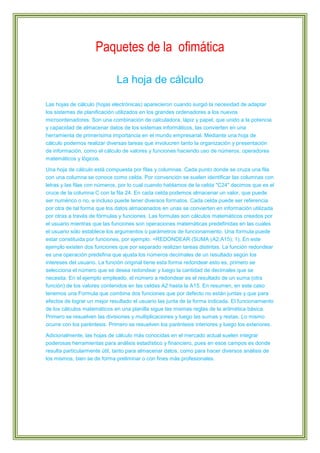 Paquetes de la ofimática
La hoja de cálculo
Las hojas de cálculo (hojas electrónicas) aparecieron cuando surgió la necesidad de adaptar
los sistemas de planificación utilizados en los grandes ordenadores a los nuevos
microordenadores. Son una combinación de calculadora, lápiz y papel, que unido a la potencia
y capacidad de almacenar datos de los sistemas informáticos, las convierten en una
herramienta de primerísima importancia en el mundo empresarial. Mediante una hoja de
cálculo podemos realizar diversas tareas que involucren tanto la organización y presentación
de información, como el cálculo de valores y funciones haciendo uso de números, operadores
matemáticos y lógicos.
Una hoja de cálculo está compuesta por filas y columnas. Cada punto donde se cruza una fila
con una columna se conoce como celda. Por convención se suelen identificar las columnas con
letras y las filas con números, por lo cual cuando hablamos de la celda "C24" decimos que es el
cruce de la columna C con la fila 24. En cada celda podemos almacenar un valor, que puede
ser numérico o no, e incluso puede tener diversos formatos. Cada celda puede ser referencia
por otra de tal forma que los datos almacenados en unas se convierten en información utilizada
por otras a través de fórmulas y funciones. Las formulas son cálculos matemáticos creados por
el usuario mientras que las funciones son operaciones matemáticas predefinidas en las cuales
el usuario sólo establece los argumentos o parámetros de funcionamiento. Una formula puede
estar constituida por funciones, por ejemplo: =REDONDEAR (SUMA (A2:A15); 1). En este
ejemplo existen dos funciones que por separado realizan tareas distintas. La función redondear
es una operación predefina que ajusta los números decimales de un resultado según los
intereses del usuario. La función original tiene esta forma redondear esto es, primero se
selecciona el número que se desea redondear y luego la cantidad de decimales que se
necesita. En el ejemplo empleado, el número a redondear es el resultado de un suma (otra
función) de los valores contenidos en las celdas A2 hasta la A15. En resumen, en este caso
tenemos una Formula que combina dos funciones que por defecto no están juntas y que para
efectos de lograr un mejor resultado el usuario las junta de la forma indicada. El funcionamiento
de los cálculos matemáticos en una planilla sigue las mismas reglas de la aritmética básica.
Primero se resuelven las divisiones y multiplicaciones y luego las sumas y restas. Lo mismo
ocurre con los paréntesis. Primero se resuelven los paréntesis interiores y luego los exteriores.
Adicionalmente, las hojas de cálculo más conocidas en el mercado actual suelen integrar
poderosas herramientas para análisis estadístico y financiero, pues en esos campos es donde
resulta particularmente útil, tanto para almacenar datos, como para hacer diversos análisis de
los mismos, bien se de forma preliminar o con fines más profesionales.

 