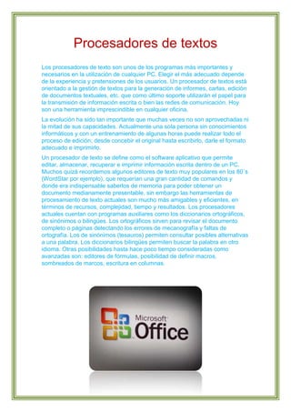 Procesadores de textos
Los procesadores de texto son unos de los programas más importantes y
necesarios en la utilización de cualquier PC. Elegir el más adecuado depende
de la experiencia y pretensiones de los usuarios. Un procesador de textos está
orientado a la gestión de textos para la generación de informes, cartas, edición
de documentos textuales, etc. que como último soporte utilizarán el papel para
la transmisión de información escrita o bien las redes de comunicación. Hoy
son una herramienta imprescindible en cualquier oficina.
La evolución ha sido tan importante que muchas veces no son aprovechadas ni
la mitad de sus capacidades. Actualmente una sola persona sin conocimientos
informáticos y con un entrenamiento de algunas horas puede realizar todo el
proceso de edición; desde concebir el original hasta escribirlo, darle el formato
adecuado e imprimirlo.
Un procesador de texto se define como el software aplicativo que permite
editar, almacenar, recuperar e imprimir información escrita dentro de un PC.
Muchos quizá recordemos algunos editores de texto muy populares en los 80`s
(WordStar por ejemplo), que requerían una gran cantidad de comandos y
donde era indispensable saberlos de memoria para poder obtener un
documento medianamente presentable, sin embargo las herramientas de
procesamiento de texto actuales son mucho más amigables y eficientes, en
términos de recursos, complejidad, tiempo y resultados. Los procesadores
actuales cuentan con programas auxiliares como los diccionarios ortográficos,
de sinónimos o bilingües. Los ortográficos sirven para revisar el documento
completo o páginas detectando los errores de mecanografía y faltas de
ortografía. Los de sinónimos (tesauros) permiten consultar posibles alternativas
a una palabra. Los diccionarios bilingües permiten buscar la palabra en otro
idioma. Otras posibilidades hasta hace poco tiempo consideradas como
avanzadas son: editores de fórmulas, posibilidad de definir macros,
sombreados de marcos, escritura en columnas.

 