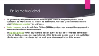 En la actualidad
 Los gobiernos y empresas utilizan los sondeos para conocer la opinión pública sobre
cuestiones de interés como los índices de desempleo, mercado y de criminalidad entre
otros indicadores sociales y económicos.
 Walter Lippman, en su libro Opinión Pública (1922) cuestiona que sea posible una auténtica
democracia en la sociedad moderna
 el espacio público donde es posible la opinión pública y que es “controlado por la razón”
entra en declive, puesto que la publicidad crítica dará poco a poco lugar a una publicidad
“de demostración y manipulación”, al servicio de intereses privados. ( Habermas)
 