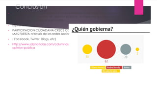 Conclusión
• para teledirigir a la población ya no es necesario crear falsas noticias, ahora solo
basta fabricar encuestas de "opinión pública", aunque por sus características
muestren una opinión que no existe.
• Espiral del Silencio
• PARTICIPACION CIUDADANA CRECE CON
MAS FUERZA a través de las redes sociales
• ( Facebook, Twitter, Blogs, etc)
• http://www.sdpnoticias.com/columnas/2014/01/04/hacia-una-nueva-cultura-de-la-
opinion-publica
 