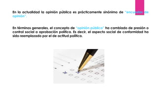 En la actualidad la opinión pública es prácticamente sinónimo de “encuestas de
opinión”.
En términos generales, el concepto de “opinión pública” ha cambiado de presión o
control social a aprobación política. Es decir, el aspecto social de conformidad ha
sido reemplazado por el de actitud política.
 