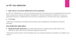 La OP: Una definición
 Spier ofrece una de las definiciones más aceptadas:
La OP son “Opiniones en asuntos de preocupación nacional que son expresadas de manera
libre y pública por personas ajenas al gobierno, quienes reclaman el derecho a que sus
opiniones influyan o determinen las acciones, el personal, o la estructura de su gobierno”
 V. O. Key:
“Opiniones sostenidas por personas privadas que los gobiernos consideran prudente
atender”
Una definición alternativa
 Elisabeth Noelle-Newmann (La espiral del silencia: Nuestra piel social) ofrece una
definición que retoma el contenido originario de la OP:
“Opiniones sobre temas controversiales que uno puede expresar en público sin aislarse uno
mismo”
 