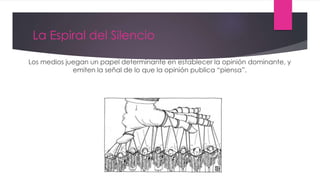 La Espiral del Silencio
Los medios juegan un papel determinante en establecer la opinión dominante, y
emiten la señal de lo que la opinión publica “piensa”.
 