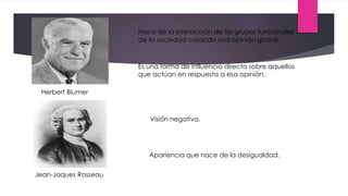 Herbert Blumer
Jean-Jaques Rosseau
Visión negativa.
Apariencia que nace de la desigualdad.
Nace de la interacción de los grupos funcionales
de la sociedad creando una opinión global.
Es una forma de influencia directa sobre aquellos
que actúan en respuesta a esa opinión.
 