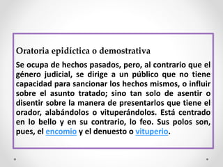 Oratoria epidíctica o demostrativa
Se ocupa de hechos pasados, pero, al contrario que el
género judicial, se dirige a un público que no tiene
capacidad para sancionar los hechos mismos, o influir
sobre el asunto tratado; sino tan solo de asentir o
disentir sobre la manera de presentarlos que tiene el
orador, alabándolos o vituperándolos. Está centrado
en lo bello y en su contrario, lo feo. Sus polos son,
pues, el encomio y el denuesto o vituperio.
 