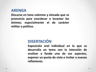 ARENGA
Discurso en tono solemne y elevado que se
pronuncia para enardecer o levantar los
ánimos; especialmente el de carácter
militar o político.
DISERTACIÓN
Exposición oral individual en la que se
desarrolla un tema con la intención de
analizar a fondo uno de sus aspectos,
exponer un punto de vista e invitar a nuevas
reflexiones.
 