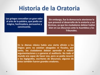 Historia de la Oratoria
Los griegos concedían un gran valor
al arte de la palabra, que podía ser
mágica, hechizadora, persuasiva y
convincente.
Sin embargo, fue la democracia ateniense la
que provocó el desarrollo de la oratoria y sus
técnicas, ya que los ciudadanos debían hablar
bien en sus discursos ante la Asamblea y los
Tribunales.
En la Atenas clásica había una cierta afición a los
litigios pero no existían abogados ni fiscales, por
tanto, los ciudadanos debían aprender a rebatir
argumentaciones y a ganarse al auditorio. No todo el
mundo era capaz de hacer eso, pero se podía recurrir
a los logógrafos, escritores de discursos; algunos de
éstos también fueron grandes oradores.
 