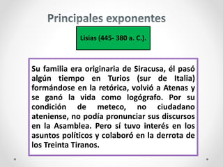 Lisias (445- 380 a. C.).
Su familia era originaria de Siracusa, él pasó
algún tiempo en Turios (sur de Italia)
formándose en la retórica, volvió a Atenas y
se ganó la vida como logógrafo. Por su
condición de meteco, no ciudadano
ateniense, no podía pronunciar sus discursos
en la Asamblea. Pero sí tuvo interés en los
asuntos políticos y colaboró en la derrota de
los Treinta Tiranos.
 
