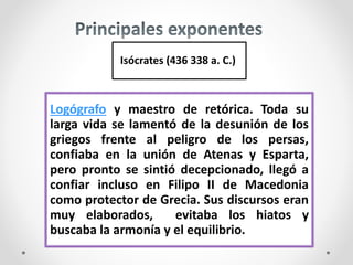 Isócrates (436 338 a. C.)
Logógrafo y maestro de retórica. Toda su
larga vida se lamentó de la desunión de los
griegos frente al peligro de los persas,
confiaba en la unión de Atenas y Esparta,
pero pronto se sintió decepcionado, llegó a
confiar incluso en Filipo II de Macedonia
como protector de Grecia. Sus discursos eran
muy elaborados, evitaba los hiatos y
buscaba la armonía y el equilibrio.
 