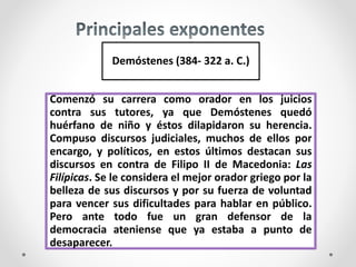Demóstenes (384- 322 a. C.)
Comenzó su carrera como orador en los juicios
contra sus tutores, ya que Demóstenes quedó
huérfano de niño y éstos dilapidaron su herencia.
Compuso discursos judiciales, muchos de ellos por
encargo, y políticos, en estos últimos destacan sus
discursos en contra de Filipo II de Macedonia: Las
Filípicas. Se le considera el mejor orador griego por la
belleza de sus discursos y por su fuerza de voluntad
para vencer sus dificultades para hablar en público.
Pero ante todo fue un gran defensor de la
democracia ateniense que ya estaba a punto de
desaparecer.
 
