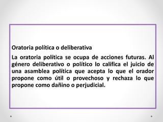 Oratoria política o deliberativa
La oratoria política se ocupa de acciones futuras. Al
género deliberativo o político lo califica el juicio de
una asamblea política que acepta lo que el orador
propone como útil o provechoso y rechaza lo que
propone como dañino o perjudicial.
 