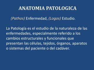 (Pathos) Enfermedad, (Logos) Estudio.
La Patología es el estudio de la naturaleza de las
enfermedades, especialmente referido a los
cambios estructurales y funcionales que
presentan las células, tejidos, órganos, aparatos
o sistemas del paciente o del cadáver.
ANATOMIA PATOLOGICA
 