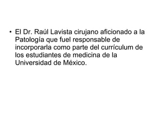<ul><li>El Dr. Raúl Lavista cirujano aficionado a la Patología que fuel responsable de incorporarla como parte del currícu...