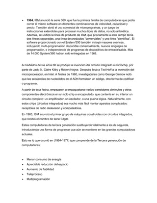 1964, IBM anunció la serie 360, que fue la primera familia de computadoras que podía
correr el mismo software en diferentes combinaciones de velocidad, capacidad y
precio. También abrió el uso comercial de microprogramas, y un juego de
instrucciones extendidas para procesar muchos tipos de datos, no solo aritmética.
Además, se unificó la línea de producto de IBM, que previamente a este tiempo tenía
dos líneas separadas, una línea de productos "comerciales" y una línea "científica". El
software proporcionado con el System/350 también incluyó mayores avances,
incluyendo multi-programación disponible comercialmente, nuevos lenguajes de
programación, e independencia de programas de dispositivos de entrada/salida. Más
de 14.000 System/360 habían sido entregadas en 1968.
A mediados de los años 60 se produjo la invención del circuito integrado o microchip, por
parte de Jack St. Claire Kilby y Robert Noyce. Después llevó a Ted Hoff a la invención del
microprocesador, en Intel. A finales de 1960, investigadores como George Gamow notó
que las secuencias de nucleótidos en el ADN formaban un código, otra forma de codificar
o programar.
A partir de esta fecha, empezaron a empaquetarse varios transistores diminutos y otros
componentes electrónicos en un solo chip o encapsulado, que contenía en su interior un
circuito completo: un amplificador, un oscilador, o una puerta lógica. Naturalmente, con
estos chips (circuitos integrados) era mucho más fácil montar aparatos complicados:
receptores de radio otelevisión y computadoras.
En 1965, IBM anunció el primer grupo de máquinas construidas con circuitos integrados,
que recibió el nombre de serie Edgar.
Estas computadoras de tercera generación sustituyeron totalmente a los de segunda,
introduciendo una forma de programar que aún se mantiene en las grandes computadoras
actuales.
Esto es lo que ocurrió en (1964-1971) que comprende de la Tercera generación de
computadoras:
Menor consumo de energía
Apreciable reducción del espacio
Aumento de fiabilidad
Teleproceso
Multiprogramación
 