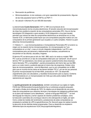 Renovación de periféricos
Minicomputadoras, no tan costosas y con gran capacidad de procesamiento. Algunas
de las más populares fueron la PDP-8 y la PDP-11
Se calculó π (Número Pi) con 500.000 decimales
La denominada Cuarta Generación (1971 a 1981) es el producto de la
microminiaturización de los circuitos electrónicos. El tamaño reducido del microprocesador
de chips hizo posible la creación de las computadoras personales (PC). Hoy en día las
tecnologías LSI (Integración a gran escala) y VLSI (integración a muy gran escala)
permiten que cientos de miles de componentes electrónicos se almacenen en un chip.
Usando VLSI, un fabricante puede hacer que una computadora pequeña rivalice con una
computadora de la primera generación que ocupaba un cuarto completo. Hicieron su gran
debut las microcomputadoras.
== Historia == .-. Las microcomputadoras o Computadoras Personales (PC´s) tuvieron su
origen con la creación de los microprocesadores. Un microprocesador es "una
computadora en un chip", o sea un circuito integrado independiente. Las PC´s son
computadoras para uso personal y relativamente son baratas y actualmente se
encuentran en las oficinas, escuelas y hogares.
El término PC se deriva para el año de 1981, IBM, sacó a la venta su modelo "IBM
PC",cual se convirtió en un tipo de computadora ideal para uso "personal", de ahí que el
término "PC" se estandarizó y los clones que sacaron posteriormente otras empresas
fueron llamados "PC y compatibles", usando procesadores del mismo tipo que las IBM ,
pero a un costo menor y pudiendo ejecutar el mismo tipo de programas. Existen otros
tipos de microcomputadoras , como la Macintosh, que no son compatibles con la IBM,
pero que en muchos de los casos se les llaman también "PC´s", por ser de uso personal.
El primer microprocesador fue el Intel 4004, producido en 1971. Se desarrolló
originalmente para una calculadora, y resultaba revolucionario para su época. Contenía
2.300 transistores en un microprocesador de 4 bits que sólo podía realizar 60.000
operaciones por segundo.
La quinta generación de computadoras, también conocida por sus siglas en inglés,
FGCS (de FifthGenerationComputerSystems) fue un ambicioso proyecto propuesto
por Japón a finales de la década de 1970. Su objetivo era el desarrollo de una nueva
clase de computadoras que utilizarían técnicas y tecnologías de inteligencia artificial tanto
en el plano del hardware como delsoftware,1
usando el lenguaje PROLOG2 3 4
al nivel
del lenguaje de máquina y serían capaces de resolver problemas complejos, como
la traducción automática de una lengua natural a otra (del japonés al inglés, por ejem
Como unidad de medida del rendimiento y prestaciones de estas computadoras se
empleaba la cantidad de LIPS (LogicalInferences Per Second) capaz de realizar durante
la ejecución de las distintas tareas programadas. Para su desarrollo se emplearon
diferentes tipos de arquitecturas VLSI (VeryLargeScaleIntegration).
 