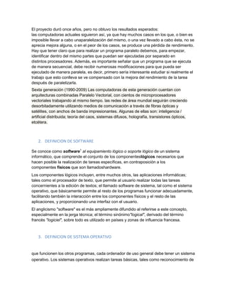 El proyecto duró once años, pero no obtuvo los resultados esperados:
las computadoras actuales siguieron así, ya que hay muchos casos en los que, o bien es
imposible llevar a cabo unaparalelización del mismo, o una vez llevado a cabo ésta, no se
aprecia mejora alguna, o en el peor de los casos, se produce una pérdida de rendimiento.
Hay que tener claro que para realizar un programa paralelo debemos, para empezar,
identificar dentro del mismo partes que puedan ser ejecutadas por separado en
distintos procesadores. Además, es importante señalar que un programa que se ejecuta
de manera secuencial, debe recibir numerosas modificaciones para que pueda ser
ejecutado de manera paralela, es decir, primero sería interesante estudiar si realmente el
trabajo que esto conlleva se ve compensado con la mejora del rendimiento de la tarea
después de paralelizarla.
Sexta generación (1990-2009) Las computadoras de esta generación cuentan con
arquitecturas combinadas Paralelo Vectorial, con cientos de microprocesadores
vectoriales trabajando al mismo tiempo. las redes de área mundial seguirán creciendo
desorbitadamente utilizando medios de comunicación a través de fibras ópticas y
satélites, con anchos de banda impresionantes. Algunas de ellas son: inteligencia /
artificial distribuida; teoría del caos, sistemas difusos, holografía, transistores ópticos,
etcétera.
2. DEFINICION DE SOFTWARE
Se conoce como software1
al equipamiento lógico o soporte lógico de un sistema
informático, que comprende el conjunto de los componenteslógicos necesarios que
hacen posible la realización de tareas específicas, en contraposición a los
componentes físicos que son llamadoshardware.
Los componentes lógicos incluyen, entre muchos otros, las aplicaciones informáticas;
tales como el procesador de texto, que permite al usuario realizar todas las tareas
concernientes a la edición de textos; el llamado software de sistema, tal como el sistema
operativo, que básicamente permite al resto de los programas funcionar adecuadamente,
facilitando también la interacción entre los componentes físicos y el resto de las
aplicaciones, y proporcionando una interfaz con el usuario.
El anglicismo "software" es el más ampliamente difundido al referirse a este concepto,
especialmente en la jerga técnica; el término sinónimo"logical", derivado del término
francés "logiciel", sobre todo es utilizado en países y zonas de influencia francesa.
3. DEFINICION DE SISTEMA OPERATIVO
que funcionen los otros programas, cada ordenador de uso general debe tener un sistema
operativo. Los sistemas operativos realizan tareas básicas, tales como reconocimiento de
 