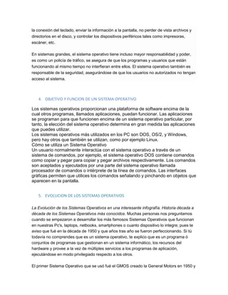 la conexión del teclado, enviar la información a la pantalla, no perder de vista archivos y
directorios en el disco, y controlar los dispositivos periféricos tales como impresoras,
escáner, etc.
En sistemas grandes, el sistema operativo tiene incluso mayor responsabilidad y poder,
es como un policía de tráfico, se asegura de que los programas y usuarios que están
funcionando al mismo tiempo no interfieran entre ellos. El sistema operativo también es
responsable de la seguridad, asegurándose de que los usuarios no autorizados no tengan
acceso al sistema.
4. OBJETIVO Y FUNCION DE UN SISTEMA OPERATIVO
Los sistemas operativos proporcionan una plataforma de software encima de la
cual otros programas, llamados aplicaciones, puedan funcionar. Las aplicaciones
se programan para que funcionen encima de un sistema operativo particular, por
tanto, la elección del sistema operativo determina en gran medida las aplicaciones
que puedes utilizar.
Los sistemas operativos más utilizados en los PC son DOS, OS/2, y Windows,
pero hay otros que también se utilizan, como por ejemplo Linux.
Cómo se utiliza un Sistema Operativo
Un usuario normalmente interactúa con el sistema operativo a través de un
sistema de comandos, por ejemplo, el sistema operativo DOS contiene comandos
como copiar y pegar para copiar y pegar archivos respectivamente. Los comandos
son aceptados y ejecutados por una parte del sistema operativo llamada
procesador de comandos o intérprete de la línea de comandos. Las interfaces
gráficas permiten que utilices los comandos señalando y pinchando en objetos que
aparecen en la pantalla.
5. EVOLUCION DE LOS SISTEMAS OPERATIVOS
La Evolución de los Sistemas Operativos en una interesante infografía. Historia década a
década de los Sistemas Operativos más conocidos. Muchas personas nos preguntamos
cuando se empezaron a desarrollar los más famosos Sistemas Operativos que funcionan
en nuestras Pc's, laptops, netbooks, smartphones o cuanto dispositivo lo integre; pues te
aviso que fué en la década de 1950 y que años tras año se fueron perfeccionando. Si tú
todavía no comprendes que es un sistema operativo, te explico que es un programa ó
conjuntos de programas que gestionan en un sistema informático, los recursos del
hardware y provee a la vez de múltiples servicios a los programas de aplicación,
ejecutándose en modo privilegiado respecto a los otros.
El primer Sistema Operativo que se usó fué el GMOS creado la General Motors en 1950 y
 
