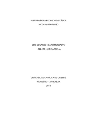 HISTORIA DE LA PEDAGOGÍA CLÁSICA
NICOLA ABBAGNANO
LUIS EDUARDO HENAO MONSALVE
1.022.124.150 DE ARGELIA
UNIVERSIDAD CATÓLICA DE ORIENTE
RIONEGRO – ANTIOQUIA
2013
 