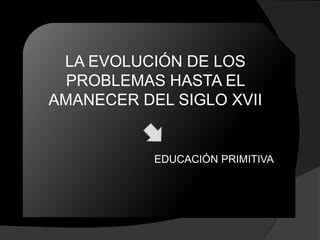 LA EVOLUCIÓN DE LOS
  PROBLEMAS HASTA EL
AMANECER DEL SIGLO XVII


           EDUCACIÓN PRIMITIVA
 