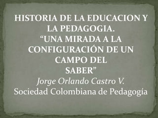 HISTORIA DE LA EDUCACION Y
         LA PEDAGOGIA.
       “UNA MIRADA A LA
   CONFIGURACIÓN DE UN
           CAMPO DEL
             SABER”
      Jorge Orlando Castro V.
Sociedad Colombiana de Pedagogía
 