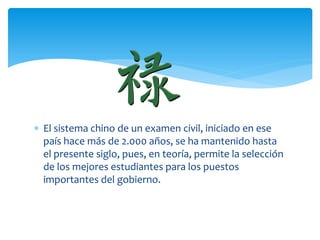  El sistema chino de un examen civil, iniciado en ese
  país hace más de 2.000 años, se ha mantenido hasta
  el presente siglo, pues, en teoría, permite la selección
  de los mejores estudiantes para los puestos
  importantes del gobierno.
 