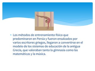  Los métodos de entrenamiento físico que
  predominaron en Persia y fueron ensalzados por
  varios escritores griegos, llegaron a convertirse en el
  modelo de los sistemas de educación de la antigua
  Grecia, que valoraban tanto la gimnasia como las
  matemáticas y la música.
 